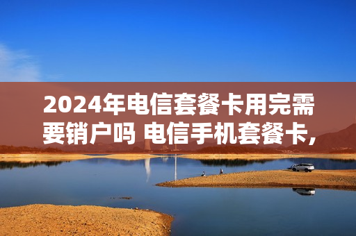 2024年电信套餐卡用完需要销户吗 电信手机套餐卡,不用了,怎么办