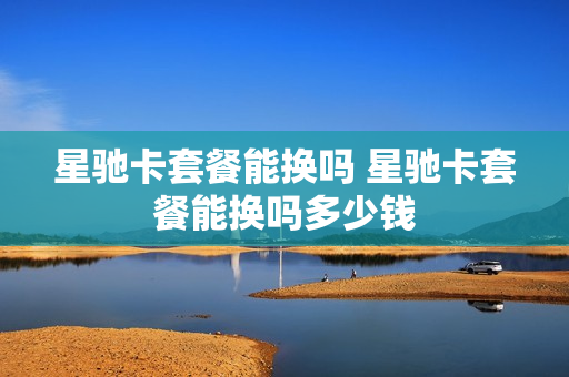 星驰卡套餐能换吗 星驰卡套餐能换吗多少钱