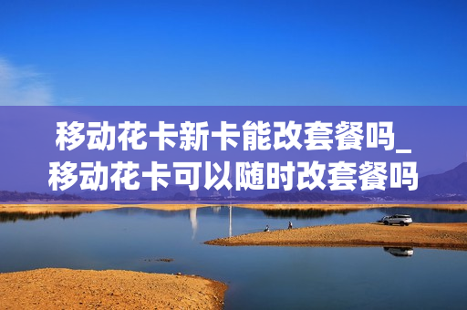 移动花卡新卡能改套餐吗_移动花卡可以随时改套餐吗