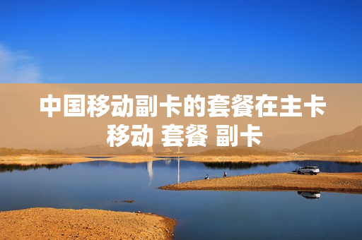 中国移动副卡的套餐在主卡 移动 套餐 副卡