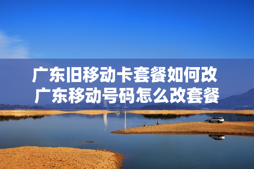 广东旧移动卡套餐如何改 广东移动号码怎么改套餐