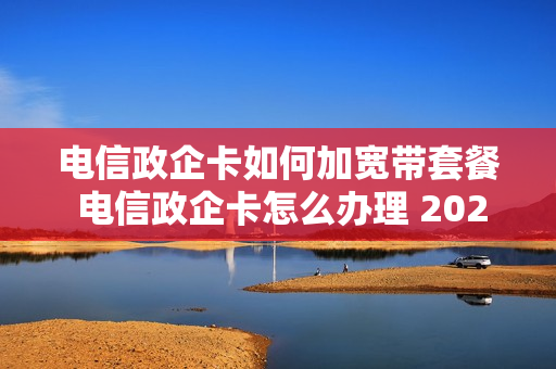电信政企卡如何加宽带套餐 电信政企卡怎么办理 2020