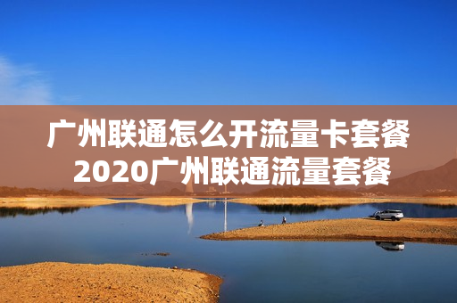 广州联通怎么开流量卡套餐 2020广州联通流量套餐