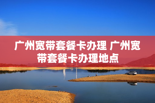 广州宽带套餐卡办理 广州宽带套餐卡办理地点