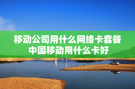 移动公司用什么网络卡套餐 中国移动用什么卡好