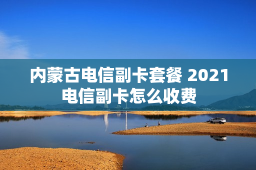 内蒙古电信副卡套餐 2021电信副卡怎么收费