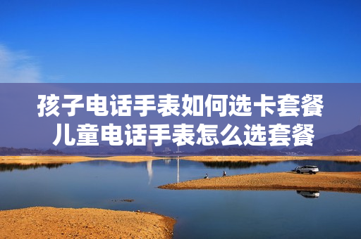 孩子电话手表如何选卡套餐 儿童电话手表怎么选套餐