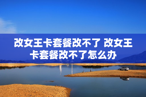 改女王卡套餐改不了 改女王卡套餐改不了怎么办