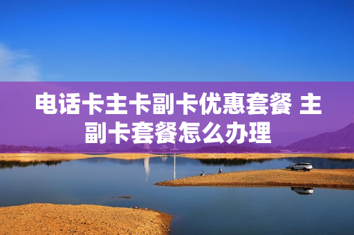 电话卡主卡副卡优惠套餐 主副卡套餐怎么办理