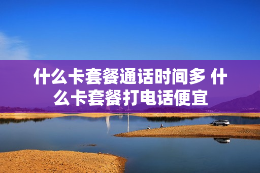 什么卡套餐通话时间多 什么卡套餐打电话便宜