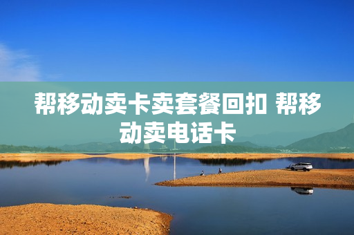 帮移动卖卡卖套餐回扣 帮移动卖电话卡