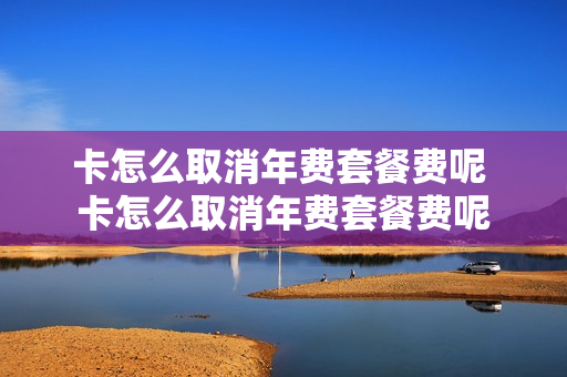 卡怎么取消年费套餐费呢 卡怎么取消年费套餐费呢