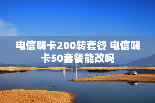 电信嗨卡200转套餐 电信嗨卡50套餐能改吗