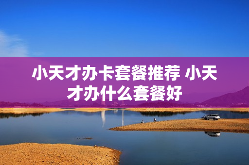 小天才办卡套餐推荐 小天才办什么套餐好