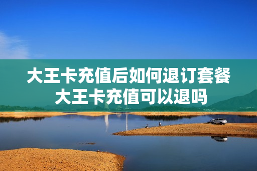 大王卡充值后如何退订套餐 大王卡充值可以退吗