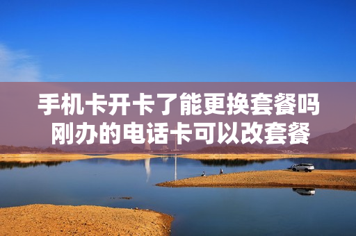 手机卡开卡了能更换套餐吗 刚办的电话卡可以改套餐吗