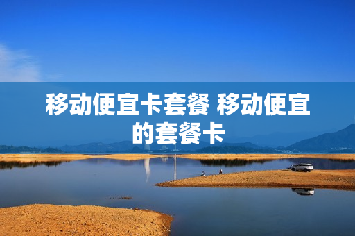 移动便宜卡套餐 移动便宜的套餐卡