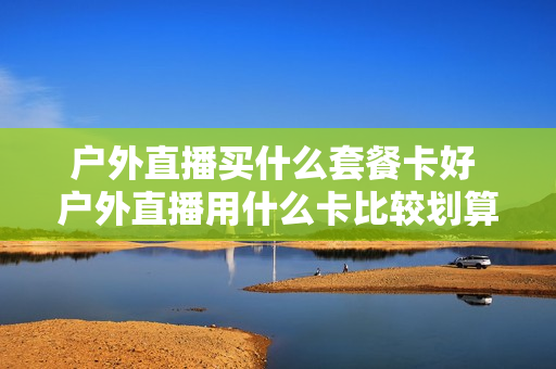 户外直播买什么套餐卡好 户外直播用什么卡比较划算