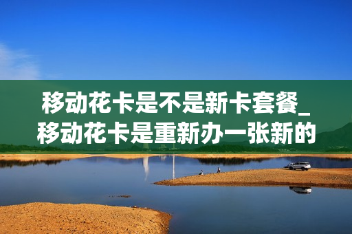 移动花卡是不是新卡套餐_移动花卡是重新办一张新的卡吗