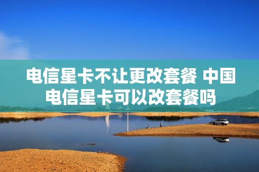 电信星卡不让更改套餐 中国电信星卡可以改套餐吗