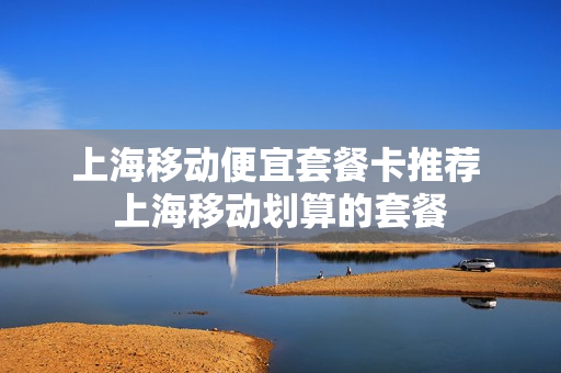 上海移动便宜套餐卡推荐 上海移动划算的套餐