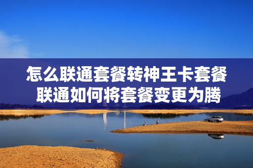 怎么联通套餐转神王卡套餐 联通如何将套餐变更为腾讯王卡
