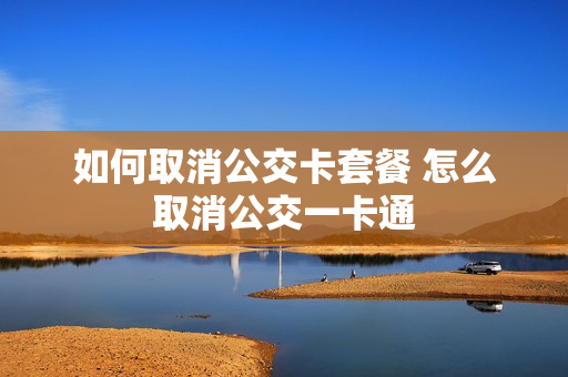 如何取消公交卡套餐 怎么取消公交一卡通