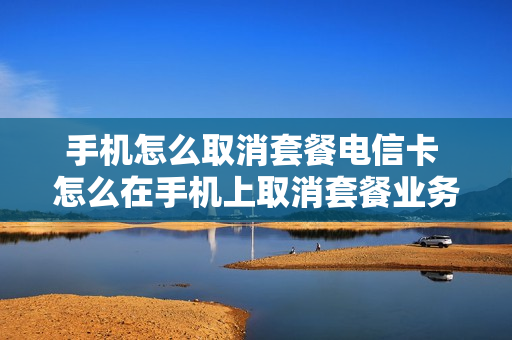 手机怎么取消套餐电信卡 怎么在手机上取消套餐业务电信