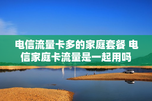 电信流量卡多的家庭套餐 电信家庭卡流量是一起用吗