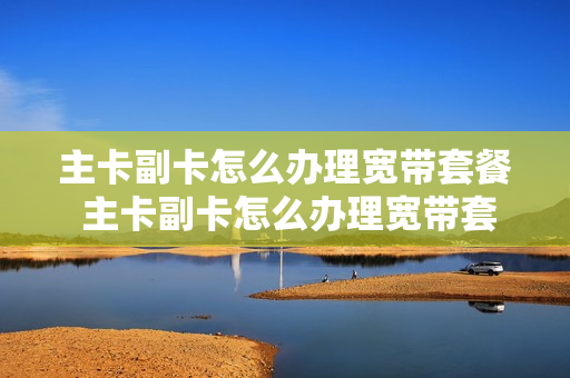 主卡副卡怎么办理宽带套餐 主卡副卡怎么办理宽带套餐的