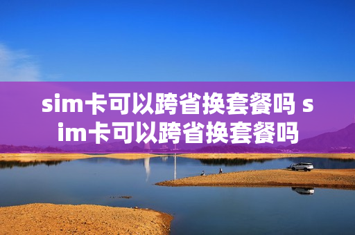 sim卡可以跨省换套餐吗 sim卡可以跨省换套餐吗