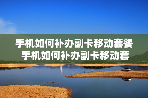手机如何补办副卡移动套餐 手机如何补办副卡移动套餐卡
