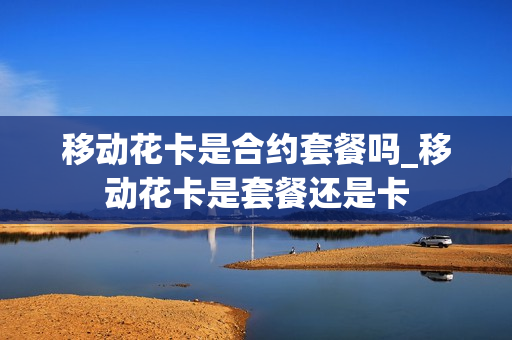移动花卡是合约套餐吗_移动花卡是套餐还是卡