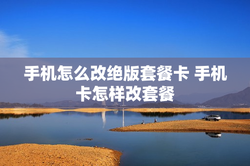 手机怎么改绝版套餐卡 手机卡怎样改套餐