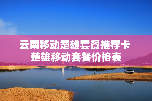 云南移动楚雄套餐推荐卡 楚雄移动套餐价格表