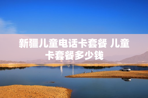 新疆儿童电话卡套餐 儿童卡套餐多少钱