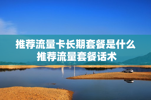 推荐流量卡长期套餐是什么 推荐流量套餐话术