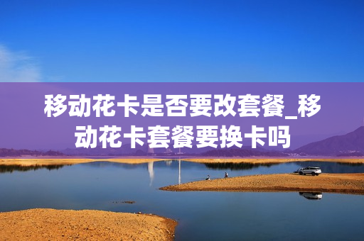 移动花卡是否要改套餐_移动花卡套餐要换卡吗