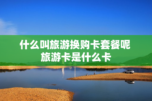 什么叫旅游换购卡套餐呢 旅游卡是什么卡