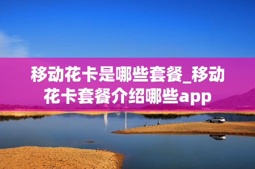 移动花卡是哪些套餐_移动花卡套餐介绍哪些app