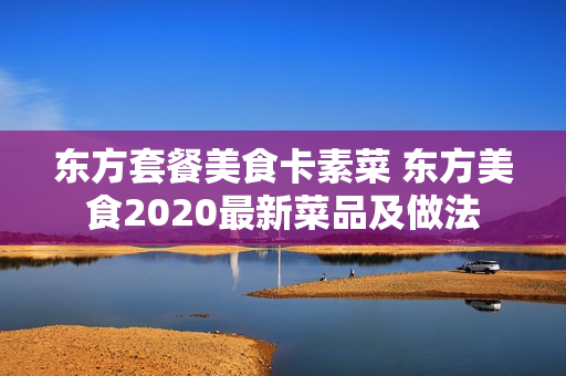 东方套餐美食卡素菜 东方美食2020最新菜品及做法