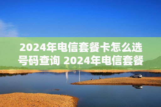 2024年电信套餐卡怎么选号码查询 2024年电信套餐卡怎么选号码查询不到