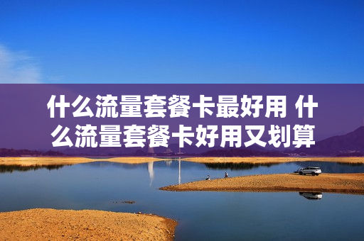 什么流量套餐卡最好用 什么流量套餐卡好用又划算