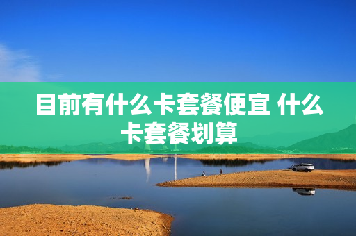目前有什么卡套餐便宜 什么卡套餐划算