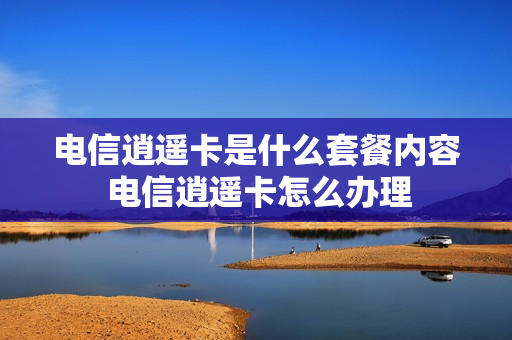 电信逍遥卡是什么套餐内容 电信逍遥卡怎么办理