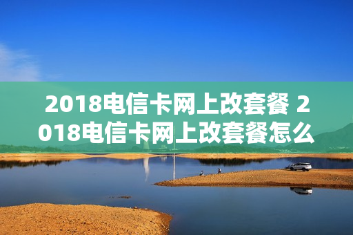 2018电信卡网上改套餐 2018电信卡网上改套餐怎么改