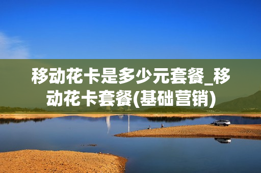 移动花卡是多少元套餐_移动花卡套餐(基础营销)
