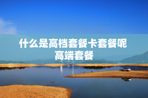 什么是高档套餐卡套餐呢 高端套餐