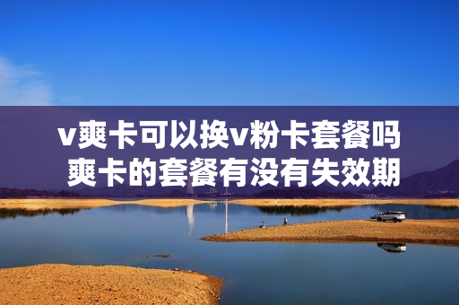 v爽卡可以换v粉卡套餐吗 爽卡的套餐有没有失效期