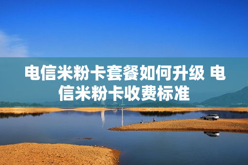 电信米粉卡套餐如何升级 电信米粉卡收费标准